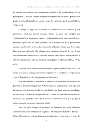 El uso del portafolio como recurso metodológico y autoevaluativo en el área del Conocimiento del Medio
91
ha supuesto una constante preocupación por no influir en las manifestaciones de los
participantes. "La acción siempre incorpora la interpretación del sujeto y por eso sólo
puede ser entendida cuando nos hacemos cargo del significado que le asigna" (Pérez,
1994b, p.31).
El trabajo se apoya en documentos de autorreflexión del alumnado y del
profesorado sobre sus propias vivencias durante un curso real completo (su
"cotidianeidad"), en un escenario concreto y en interacción con un grupo autorreflexivo.
Buscamos significados de dicha experiencia en la construcción de su pensamiento
educativo, profesional y personal. Los documentos elaborados reflejan algo de la propia
historia de vida o biografía. "La reflexión es un proceso de liberación del yo y de sus
condicionamientos en busca de su identidad. Su valor corno método está encaminado a
elaborar conocimientos con una finalidad emancipadora y liberadora"(Pérez, 1994b,
p.38).
El profesor, como se ha dicho anteriormente, juega un papel reflexivo y no es un
simple aplicador de las reglas que los “investigadores de la enseñanza” le proporcionan
y que él deberá aplicar a las situaciones que se le presenten.
Desde una perspectiva humanista se promueve un paradigma de formación de
profesorado de orientación personal. Podemos decir que un profesor es, ante todo, una
persona que tiene dentro de sí todas las posibilidades para dirigir su propio aprendizaje,
de manera que en su formación lo principal no es enseñarle a aplicar buenos métodos de
enseñanza, sino ayudarle a hacer de sí mismo un instrumento eficaz y a que por sí
mismo encuentre sus propios métodos de trabajo.
Nace un nuevo enfoque de paradigma de formación que recibe diferentes
denominaciones como Mediacional, Cognitivo, de Indagación, Reflexivo, Técnico –
Crítico. Dentro de este enfoque el pensamiento del profesor se convierte en el centro de
 