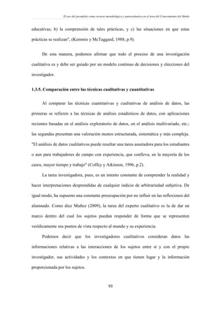 El uso del portafolio como recurso metodológico y autoevaluativo en el área del Conocimiento del Medio
93
educativas; b) la comprensión de tales prácticas, y c) las situaciones en que estas
prácticas se realizan", (Kemmis y McTaggard, 1988, p.9).
De esta manera, podemos afirmar que todo el proceso de una investigación
cualitativa es y debe ser guiado por un modelo continuo de decisiones y elecciones del
investigador.
1.3.5. Comparación entre las técnicas cualitativas y cuantitativas
Al comparar las técnicas cuantitativas y cualitativas de análisis de datos, las
primeras se refieren a las técnicas de análisis estadísticos de datos, con aplicaciones
recientes basadas en el análisis exploratorio de datos, en el análisis multivariado, etc.;
las segundas presentan una valoración menos estructurada, sistemática y más compleja.
"El análisis de datos cualitativos puede resultar una tarea asustadora para los estudiantes
o aun para trabajadores de campo con experiencia, que conlleva, en la mayoría de los
casos, mayor tiempo y trabajo" (Coffey y Atkinson, 1996, p.2).
La tarea investigadora, pues, es un intento constante de comprender la realidad y
hacer interpretaciones desprendidas de cualquier indicio de arbitrariedad subjetiva. De
igual modo, ha supuesto una constante preocupación por no influir en las reflexiones del
alumnado. Como dice Muñoz (2009), la tarea del experto cualitativo es la de dar un
marco dentro del cual los sujetos puedan responder de forma que se representen
verídicamente sus puntos de vista respecto al mundo y su experiencia.
Podemos decir que los investigadores cualitativos consideran datos las
informaciones relativas a las interacciones de los sujetos entre sí y con el propio
investigador, sus actividades y los contextos en que tienen lugar y la información
proporcionada por los sujetos.
 