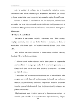 Ernesto Rey Sánchez
94
Ante la variedad de enfoques de la investigación cualitativa, nosotros
sintonizamos con el método fenomenológico, interpretativo, personalista, que coincide
en algunas características con el etnográfico, la investigación-acción, el biográfico, etc.
Por ello, la reflexión se transforma en una auto-observación, introspección u
observación interna del propio alumnado y profesorado como participantes directos en
la experiencia. El apoyo de los documentos reside en la "autoconciencia metacognitiva"
del alumnado.
1.4. Criterios de credibilidad
El modelo de investigación cualitativa caracterizado como "global, holístico,
complejo, cambiante, pero con un diseño flexible y emergente, es decir, no
preconcebido, tiene que dar lugar a una investigación creíble y fiable" (Pérez, 1994b,
p.77).
Para presentar los criterios utilizados en nuestro trabajo, seguimos a Colás y
Buendía (1992) en la relación que indican:
1° Valor de verdad: Aquí se refieren a que los datos recogidos se corresponden
con la realidad. Se consigue por medio de la observación persistente en la
recolección de datos, con lo cual se puede diferenciar lo importante y lo accesorio
del objeto de estudio.
Consideramos que la credibilidad es manifiesta, pues en los abundantes datos
recogidos han existido factores favorables para que el alumnado y el profesorado
expresase sus pensamientos y sentimientos sin presiones. Todos los documentos
formaban parte de la dinámica de la clase, sin intencionalidad investigadora que
pudiera condicionarlos.
El clima de aula, según el análisis interno de los documentos, es propicio a la
confianza y a la sinceridad de su autoanálisis de la experiencia vivida y reflejada
 