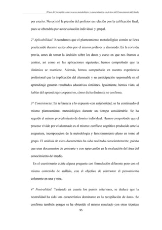 El uso del portafolio como recurso metodológico y autoevaluativo en el área del Conocimiento del Medio
95
por escrito. No existió la presión del profesor en relación con la calificación final,
pues se obtendría por autoevaluación individual y grupal.
2º Aplicabilidad: Recordamos que el planteamiento metodológico común se lleva
practicando durante varios años por el mismo profesor y alumnado. En la revisión
previa, antes de tomar la decisión sobre los datos y curso en que nos íbamos a
centrar, así como en las aplicaciones siguientes, hemos comprobado que la
dinámica se mantiene. Además, hemos comprobado en nuestra experiencia
profesional que la implicación del alumnado y su participación responsable en el
aprendizaje generan resultados educativos similares. Igualmente, hemos visto, al
hablar del aprendizaje cooperativo, cómo dicha dinámica se confirma.
3° Consistencia: En referencia a lo expuesto con anterioridad, se ha continuado el
mismo planteamiento metodológico durante un tiempo considerable. Se ha
seguido el mismo procedimiento de dossier individual. Hemos comprobado que el
proceso vivido por el alumnado es el mismo: conflicto cognitivo producido ante la
asignatura, incorporación de la metodología y funcionamiento pleno en torno al
grupo. El análisis de estos documentos ha sido realizado conscientemente, puesto
que eran documentos de contraste y con repercusión en la evaluación del área del
conocimiento del medio.
En el cuestionario existe alguna pregunta con formulación diferente pero con el
mismo contenido de análisis, con el objetivo de contrastar el pensamiento
coherente en una y otra.
4° Neutralidad: Teniendo en cuanta los puntos anteriores, se deduce que la
neutralidad ha sido una característica dominante en la recopilación de datos. Se
confirma también porque se ha obtenido el mismo resultado con otras técnicas
 