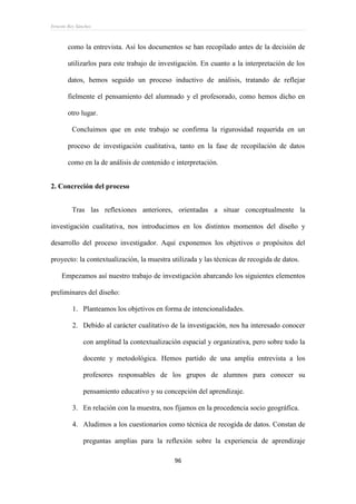 Ernesto Rey Sánchez
96
como la entrevista. Así los documentos se han recopilado antes de la decisión de
utilizarlos para este trabajo de investigación. En cuanto a la interpretación de los
datos, hemos seguido un proceso inductivo de análisis, tratando de reflejar
fielmente el pensamiento del alumnado y el profesorado, como hemos dicho en
otro lugar.
Concluimos que en este trabajo se confirma la rigurosidad requerida en un
proceso de investigación cualitativa, tanto en la fase de recopilación de datos
como en la de análisis de contenido e interpretación.
2. Concreción del proceso
Tras las reflexiones anteriores, orientadas a situar conceptualmente la
investigación cualitativa, nos introducimos en los distintos momentos del diseño y
desarrollo del proceso investigador. Aquí exponemos los objetivos o propósitos del
proyecto: la contextualización, la muestra utilizada y las técnicas de recogida de datos.
Empezamos así nuestro trabajo de investigación abarcando los siguientes elementos
preliminares del diseño:
1. Planteamos los objetivos en forma de intencionalidades.
2. Debido al carácter cualitativo de la investigación, nos ha interesado conocer
con amplitud la contextualización espacial y organizativa, pero sobre todo la
docente y metodológica. Hemos partido de una amplia entrevista a los
profesores responsables de los grupos de alumnos para conocer su
pensamiento educativo y su concepción del aprendizaje.
3. En relación con la muestra, nos fijamos en la procedencia socio geográfica.
4. Aludimos a los cuestionarios como técnica de recogida de datos. Constan de
preguntas amplias para la reflexión sobre la experiencia de aprendizaje
 
