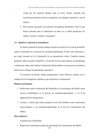 El uso del portafolio como recurso metodológico y autoevaluativo en el área del Conocimiento del Medio
97
vivida por los alumnos durante todo el curso. Hemos utilizado dos
cuestionarios durante nuestra investigación, uno dirigido al profesor y otro al
alumno.
5. Para concluir esta parte, nos referimos al programa informático Atlas.Ti, que
hemos utilizado para el tratamiento de datos en su doble perspectiva de
análisis "textual" y análisis "conceptual".
2.1. Objetivos o directrices orientadoras
El objetivo general de nuestro trabajo consiste en observar si el uso de portafolio
ayuda al alumnado en su proceso de enseñanza-aprendizaje, lo hace más autónomo y,
por ende, fomenta en él el desarrollo de un pensamiento crítico. También nuestro
propósito radica en poder comprobar si al docente le sirve para mejorar su metodología
y reflexionar sobre cómo influye la aplicación del portafolio en el proceso de enseñanza
dentro de un enfoque de aprendizaje cooperativo.
Al comienzo de nuestro trabajo programamos varios objetivos acordes con el
enfoque de la investigación cualitativa, que mostramos a continuación:
Objetivos principales
 Reflexionar sobre la utilización del Portafolio en Conocimiento del Medio como
recurso metodológico en el proceso de enseñanza-aprendizaje y en el de
adquisición de competencias.
 Conocer y valorar qué efectos produce el uso del Portafolio como instrumento
auto-evaluativo y de enseñanza-aprendizaje en el área de Conocimiento del
Medio.
Otros objetivos
Constatar que el Portafolio:
 Registra las experiencias propias de aprendizaje de Conocimiento del Medio.
 