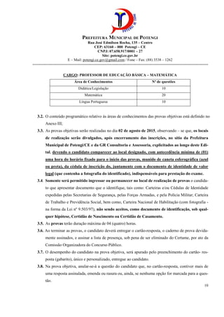 PREFEITURA MUNICIPAL DE POTENGI
Rua José Edmilson Rocha, 135 – Centro
CEP: 63160 – 000 Potengi – CE
CNPJ: 07.658.917/0001 – 27
Site: potengi.ce.gov.br
E – Mail: potengi.ce.gov@gmail.com / Fone – Fax: (88) 3538 – 1262
--------------------------------------------------------------------------------------------------------------------------------------------
10
CARGO: PROFESSOR DE EDUCAÇÃO BÁSICA – MATEMÁTICA
Área de Conhecimentos Nº de questões
Didática/Legislação 10
Matemática 20
Língua Portuguesa 10
3.2. O conteúdo programático relativo às áreas de conhecimentos das provas objetivas está definido no
Anexo III;
3.3. As provas objetivas serão realizadas no dia 02 de agosto de 2015, observando – se que, os locais
de realização serão divulgados, após encerramento das inscrições, no sítio da Prefeitura
Municipal de Potengi/CE e da GR Consultoria e Assessoria, explicitados ao longo deste Edi-
tal, devendo o candidato comparecer ao local designado, com antecedência mínima de (01)
uma hora do horário fixado para o início das provas, munido de caneta esferográfica (azul
ou preta), da cédula de inscrição do, juntamente com o documento de identidade de valor
legal (que contenha a fotografia do identificado), indispensáveis para prestação do exame.
3.4. Somente será permitido ingressar ou permanecer no local de realização de provas o candida-
to que apresentar documento que o identifique, tais como: Carteiras e/ou Cédulas de Identidade
expedidas pelas Secretarias de Segurança, pelas Forças Armadas, e pela Polícia Militar; Carteira
de Trabalho e Previdência Social, bem como, Carteira Nacional de Habilitação (com fotografia -
na forma da Lei nº 9.503/97), não sendo aceitos, como documento de identificação, sob qual-
quer hipótese, Certidão de Nascimento ou Certidão de Casamento.
3.5. As provas terão duração máxima de 04 (quatro) horas.
3.6. Ao terminar as provas, o candidato deverá entregar o cartão-resposta, o caderno de prova devida-
mente assinados, e assinar a lista de presença, sob pena de ser eliminado do Certame, por ato da
Comissão Organizadora do Concurso Público.
3.7. O desempenho do candidato na prova objetiva, será apurado pelo preenchimento do cartão- res-
posta (gabarito), único e personalizado, entregue ao candidato.
3.8. Na prova objetiva, anular-se-á a questão do candidato que, no cartão-resposta, contiver mais de
uma resposta assinalada, emenda ou rasura ou, ainda, se nenhuma opção for marcada para a ques-
tão.
 