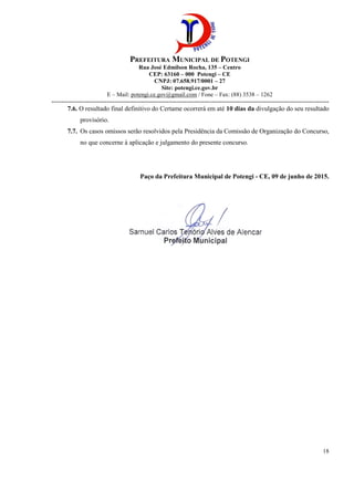 E – Mail:
-----------------------------------------------------------------------------------------------------------------------------
7.6. O resultado final definitivo do Certame
provisório.
7.7. Os casos omissos serão resolvidos pela Presidên
no que concerne à aplicação e julgamento do presente concurso.
PREFEITURA MUNICIPAL DE POTENGI
Rua José Edmilson Rocha, 135 – Centro
CEP: 63160 – 000 Potengi – CE
CNPJ: 07.658.917/0001 – 27
Site: potengi.ce.gov.br
Mail: potengi.ce.gov@gmail.com / Fone – Fax: (88) 3538
-----------------------------------------------------------------------------------------------------------------------------
ado final definitivo do Certame ocorrerá em até 10 dias da
Os casos omissos serão resolvidos pela Presidência da Comissão de Organização do Concurso,
no que concerne à aplicação e julgamento do presente concurso.
Paço da Prefeitura Municipal de Potengi -
Fax: (88) 3538 – 1262
--------------------------------------------------------------------------------------------------------------------------------------------
18
divulgação do seu resultado
cia da Comissão de Organização do Concurso,
- CE, 09 de junho de 2015.
 
