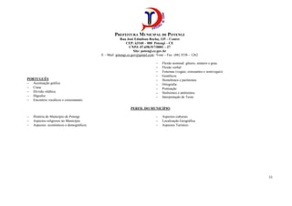 PREFEITURA MUNICIPAL DE POTENGI
Rua José Edmilson Rocha, 135 – Centro
CEP: 63160 – 000 Potengi – CE
CNPJ: 07.658.917/0001 – 27
Site: potengi.ce.gov.br
E – Mail: potengi.ce.gov@gmail.com / Fone – Fax: (88) 3538 – 1262
33
PORTUGUÊS
− Acentuação gráfica
− Crase
− Divisão silábica
− Dígrafos
− Encontros vocálicos e consonantais
− Flexão nominal: gênero, número e grau.
− Flexão verbal
− Fonemas (vogais, consoantes e semivogais)
− Gentílicos
− Homófonos e parônimos
− Ortografia
− Pontuação
− Sinônimos e antônimos
− Interpretação de Texto
PERFIL DO MUNICÍPIO
− História do Município de Potengi
− Aspectos religiosos no Município
− Aspectos econômicos e demográficos
− Aspectos culturais
− Localização Geográfica
− Aspectos Turístico
 