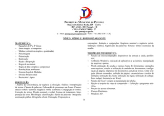 PREFEITURA MUNICIPAL DE POTENGI
Rua José Edmilson Rocha, 135 – Centro
CEP: 63160 – 000 Potengi – CE
CNPJ: 07.658.917/0001 – 27
Site: potengi.ce.gov.br
E – Mail: potengi.ce.gov@gmail.com / Fone – Fax: (88) 3538 – 1262
34
NÍVEIS MÉDIO E ROFISSIONALIZANTE
MATEMÁTICA
− Equações de 1º e 2º Graus
− Juros simples e compostos
− Médias (aritmética simples e ponderada).
− Porcentagem
− Potenciação
− Radiciação
− Razão e Proporção
− Regra de sociedade
− Regra de três (simples e compostas)
− Resolução de problemas
− Sistema Legal de Medidas
− Divisão Proporcional
− Raciocínio Lógico
PORTUGUÊS
- Análise de concordância, de regência e colocação. Análise e interpretação
de textos. Classes de palavras. Colocação de pronomes nas frases. Concor-
dância verbal e nominal: Regência verbal e nominal. Conjugação de verbos.
Correção de textos. Flexão nominal e verbal. Formas de tratamento. Inter-
pretação de texto. Morfologia: classificação e flexão de palavras. Ortografia:
acentuação gráfica. Ortografia oficial. Pontuação. Preposições e
conjunções. Redação e conjunções. Regência nominal e regência verbal.
Separação silábica. Significado das palavras. Sintaxe: termos essenciais da
oração.
NOÇÕES DE INFORMATICA
− Noções de microcomputador; dispositivos de entrada e saída, periféri-
cos;
− Ambiente Windows; execução de aplicativos e acessórios; manipulação
de arquivos e pastas;
− Word; utilização de janelas e menus; barra de ferramentas; operações
com arquivos; criação e utilização de modelos de documentos; configu-
ração de página; impressão de documentos; edição de textos; voltar e re-
petir últimos comandos; exibição da página; características e modos de
exibição; utilização do Zoom; utilização da régua; utilização de cabeça-
lho e rodapé; formatação no Word;
− Noções de Excel - criação e manipulação de tabelas.
− Noções a respeito de vírus de computador – Definição e programas anti-
vírus.
− Noções de acesso à Internet.
− Correio Eletrônico.
− Windows XP.
 