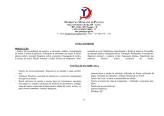 PREFEITURA MUNICIPAL DE POTENGI
Rua José Edmilson Rocha, 135 – Centro
CEP: 63160 – 000 Potengi – CE
CNPJ: 07.658.917/0001 – 27
Site: potengi.ce.gov.br
E – Mail: potengi.ce.gov@gmail.com / Fone – Fax: (88) 3538 – 1262
35
NÍVEL SUPERIOR
PORTUGUÊS
- Análise de concordância, de regência e colocação. Análise e interpretação
de textos. Classes de palavras. Colocação de pronomes nas frases. Concor-
dância verbal e nominal: Regência verbal e nominal. Conjugação de verbos.
Correção de textos. Flexão nominal e verbal. Formas de tratamento. Inter-
pretação de texto. Morfologia: classificação e flexão de palavras. Ortografia:
acentuação gráfica. Ortografia oficial. Pontuação. Preposições e conjunções.
Regência nominal e regência verbal. Separação silábica. Significado das
palavras. Sintaxe: termos essenciais da oração.
NOÇÕES DE INFORMATICA
− Noções de microcomputador; dispositivos de entrada e saída, periféri-
cos;
− Ambiente Windows; execução de aplicativos e acessórios; manipulação
de arquivos e pastas;
− Word; utilização de janelas e menus; barra de ferramentas; operações
com arquivos; criação e utilização de modelos de documentos; configu-
ração de página; impressão de documentos; edição de textos; voltar e re-
petir últimos comandos; exibição da página;
características e modos de exibição; utilização do Zoom; utilização da
régua; utilização de cabeçalho e rodapé; formatação no Word;
− Noções de Excel - criação e manipulação de tabelas.
− Noções a respeito de vírus de computador – Definição e programas anti-
vírus.
− Noções de acesso à Internet.
− Correio Eletrônico.
− Windows XP.
 