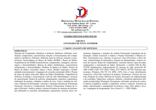 PREFEITURA MUNICIPAL DE POTENGI
Rua José Edmilson Rocha, 135 – Centro
CEP: 63160 – 000 Potengi – CE
CNPJ: 07.658.917/0001 – 27
Site: potengi.ce.gov.br
E – Mail: potengi.ce.gov@gmail.com / Fone – Fax: (88) 3538 – 1262
36
CONHECIMENTOS ESPECIFICOS
GRUPO I
ATIVIDADES DE NÍVEL SUPERIOR
CARGO: ANALISTA DE SISTEMAS
ESPECIFICO
Sistemas de Computação: Hardware e Software. Hardware: definição, cons-
tituição, componentes, características, funções e funcionamento dos compu-
tadores e periféricos. Software: definição, tipos de software, funções e carac-
terísticas. Gerenciadores de Banco de Dados (SGBD) e Banco de Dados:
Arquitetura de um SGBD (características, componentes, vantagens e desvan-
tagens e funcionalidades). Bancos de dados: fundamentos, características
componentes e funcionalidades. Modelos de Bancos de Dados. Projeto de
Banco de Dados: conceitual, lógico e físico. Modelo relacional e modelo
entidade-relacionamento. Linguagem de consulta estruturada (SQL). Projeto
de banco de dados relacional. Banco de Dados Distribuídos. Engenharia de
Software: Evolução e características, Ciclo de vida, Metodologias e técnicas
de especificação. Projeto de software: planejamento, requisitos, arquiteturas,
elaboração do projeto, validação e análise de risco. Teste e medidas de soft-
ware. Sistemas de Informação: conceitos e tipologia (Sistema de Informação
Gerencial, Executivo e Empresarial, Sistema Transacional, Sistema de A-
poio à Decisão). Análise, projeto e desenvolvimento de sistemas de informa-
ção utilizando os conceitos, metodologias, arquiteturas, técnicas, fases, fer-
ramentas, diagramas e notações da Análise Estruturada, Engenharia da In-
formação, Análise Essencial e Análise e Projeto Orientados a Objetos (U-
ML). Ferramentas Case. Intranet, Groupware, Data Warehouse e Data Mi-
ning. Administração de Informática: funções da administração e fatores crí-
ticos de sucesso. Redes de Computadores: conceitos básicos, tipos de redes,
componentes e transmissão de dados. Protocolos: o modelo OSI da ISO,
TCP/IP (fundamentos, endereçamento IP, máscara de rede, protocolos IP,
ARP, ICMP, UDP, TCP, DNS, Telnet, FTP, SMTP e HTTP). Sistemas ope-
racionais: Windows (98, NT 4.0, 2000 e XP), Unix e Linux (distribuições
conectivas e Hed Hat). Gerência de projetos: Estatísticas, Técnicas de con-
trole, Projeção de custos, Métricas de sistema, de projeto, de implementação
e de resultados. Algoritmos: conhecer, elaborar e interpretar algoritmos utili-
zando pseudocódigo (Portugol), Fluxograma, utilizando estruturas de contro-
le básicas (seqüência, seleção e repetição), vetores e matrizes. Estrutura de
dados: representação e manipulação de matrizes, listas, filas, pilhas e árvo-
res. Linguagens de programação: Java, Pascal, C++, PHP, Delphi
 