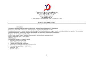 PREFEITURA MUNICIPAL DE POTENGI
Rua José Edmilson Rocha, 135 – Centro
CEP: 63160 – 000 Potengi – CE
CNPJ: 07.658.917/0001 – 27
Site: potengi.ce.gov.br
E – Mail: potengi.ce.gov@gmail.com / Fone – Fax: (88) 3538 – 1262
37
CARGO: ASSISTENTE SOCIAL
ESPECÍFICO
Processos de investigação social; elaboração de projetos, métodos e técnicas qualitativas e quantitativas;
Propostas de intervenção na área social: planos, programas, projetos e atividades de trabalho;
Estratégias, instrumentos e técnicas de intervenção: abordagem individual, trabalho com grupos, trabalho com redes, trabalho com famílias e documentação;
Estratégias de trabalho institucional: conceitos de instituição; uso de recursos institucionais e comunitários;
Programas educativos e promoção de saúde;
Política Social: relação estado / sociedade; contexto atual e neoliberalismo; seguridade social.
Políticas Públicas de Saúde e Saúde Pública
LEGISLAÇÃO
Legislação do Sistema de Previdência Social;
- Emenda Constitucional Nº 20/98.
- LOAS; Política de Saúde e SUS.
- Estatuto da Criança e do Adolescente
- Legislação referente à profissão do Assistente Social;
- Norma de Operação Básica – NOB/SUAS
- Código de Ética
- Estatuto do Idoso
 