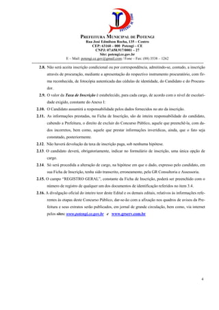 PREFEITURA MUNICIPAL DE POTENGI
Rua José Edmilson Rocha, 135 – Centro
CEP: 63160 – 000 Potengi – CE
CNPJ: 07.658.917/0001 – 27
Site: potengi.ce.gov.br
E – Mail: potengi.ce.gov@gmail.com / Fone – Fax: (88) 3538 – 1262
--------------------------------------------------------------------------------------------------------------------------------------------
4
2.8. Não será aceita inscrição condicional ou por correspondência, admitindo-se, contudo, a inscrição
através de procuração, mediante a apresentação do respectivo instrumento procuratório, com fir-
ma reconhecida, de fotocópia autenticada das cédulas de identidade, do Candidato e do Procura-
dor.
2.9. O valor da Taxa de Inscrição é estabelecido, para cada cargo, de acordo com o nível de escolari-
dade exigido, constante do Anexo I:
2.10. O Candidato assumirá a responsabilidade pelos dados fornecidos no ato da inscrição.
2.11. As informações prestadas, na Ficha de Inscrição, são de inteira responsabilidade do candidato,
cabendo a Prefeitura, o direito de excluir do Concurso Público, aquele que preenchê-la, com da-
dos incorretos, bem como, aquele que prestar informações inverídicas, ainda, que o fato seja
constatado, posteriormente.
2.12. Não haverá devolução da taxa de inscrição paga, sob nenhuma hipótese.
2.13. O candidato deverá, obrigatoriamente, indicar no formulário de inscrição, uma única opção de
cargo.
2.14. Só será procedida a alteração de cargo, na hipótese em que o dado, expresso pelo candidato, em
sua Ficha de Inscrição, tenha sido transcrito, erroneamente, pela GR Consultoria e Assessoria.
2.15. O campo “REGISTRO GERAL”, constante da Ficha de Inscrição, poderá ser preenchido com o
número de registro de qualquer um dos documentos de identificação referidos no item 3.4.
2.16. A divulgação oficial do inteiro teor deste Edital e os demais editais, relativos às informações refe-
rentes às etapas deste Concurso Público, dar-se-ão com a afixação nos quadros de avisos da Pre-
feitura e seus extratos serão publicados, em jornal de grande circulação, bem como, via internet
pelos sites: www.potengi.ce.gov.br e www.grserv.com.br
 