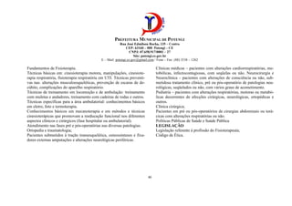 PREFEITURA MUNICIPAL DE POTENGI
Rua José Edmilson Rocha, 135 – Centro
CEP: 63160 – 000 Potengi – CE
CNPJ: 07.658.917/0001 – 27
Site: potengi.ce.gov.br
E – Mail: potengi.ce.gov@gmail.com / Fone – Fax: (88) 3538 – 1262
40
Fundamentos de Fisioterapia.
Técnicas básicas em: cinesioterapia motora, manipulações, cinesiote-
rapia respiratória, fisioterapia respiratória em UTI. Técnicas preventi-
vas nas: alterações musculoesqueléticas, prevenção de escaras de de-
cúbito, complicações do aparelho respiratório.
Técnicas de treinamento em locomoção e de ambulação: treinamento
com muletas e andadores, treinamento com cadeiras de rodas e outros.
Técnicas específicas para a área ambulatorial: conhecimentos básicos
em eletro, foto e termoterapia.
Conhecimentos básicos em mecanoterapia e em métodos e técnicas
cinesioterápicas que promovam a reeducação funcional nos diferentes
aspectos clínicos e cirúrgicos (fase hospitalar ou ambulatorial).
Atendimento nas fases pré e pós-operatórias nas diversas patologias.
Ortopedia e traumatologia;
Pacientes submetidos à tração transesquelética, osteossínteses e fixa-
dores externas amputações e alterações neurológicas periféricas.
Clínicas médicas – pacientes com alterações cardiorrespiratórias, me-
tobólicas, infectocontagiosas, com seqüelas ou não. Neurocirurgia e
Neuroclínica – pacientes com alterações de consciência ou não, sub-
metidosa tratamento clínico, pré ou pós-operatório de patologias neu-
rológicas, seqüelados ou não, com vários graus de acometimento.
Pediatria – pacientes com alterações respiratórias, motoras ou metabó-
licas decorrentes de afecções cirúrgicas, neurológicas, ortopédicas e
outros.
Clínica cirúrgica;
Pacientes em pré ou pós-operatórios de cirurgias abdominais ou torá-
cicas com alterações respiratórias ou não.
Políticas Públicas de Saúde e Saúde Pública
LEGISLAÇÃO
Legislação referente à profissão do Fisioterapeuta;
Código de Ética.
 