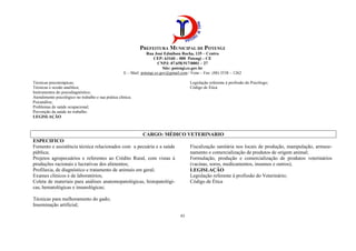 PREFEITURA MUNICIPAL DE POTENGI
Rua José Edmilson Rocha, 135 – Centro
CEP: 63160 – 000 Potengi – CE
CNPJ: 07.658.917/0001 – 27
Site: potengi.ce.gov.br
E – Mail: potengi.ce.gov@gmail.com / Fone – Fax: (88) 3538 – 1262
43
Técnicas psicoterápicas;
Técnicas e sessão analítica;
Instrumentos do psicodiagnóstico;
Atendimento psicológico no trabalho e sua prática clínica;
Psicanálise;
Problemas de saúde ocupacional;
Prevenção da saúde no trabalho.
LEGISLAÇÃO
Legislação referente à profissão do Psicólogo;
Código de Ética
CARGO: MÉDICO VETERINARIO
ESPECIFICO
Fomento e assistência técnica relacionados com a pecuária e a saúde
pública;
Projetos agropecuários e referentes ao Crédito Rural, com vistas à
produções racionais e lucrativas dos alimentos;
Profilaxia, de diagnóstico e tratamento de animais em geral;
Exames clínicos e de laboratórios;
Coleta de materiais para análises anatomopatológicas, histopatológi-
cas, hematológicas e imunológicas;
Técnicas para melhoramento do gado;
Inseminação artificial;
Fiscalização sanitária nos locais de produção, manipulação, armaze-
namento e comercialização de produtos de origem animal;
Formulação, produção e comercialização de produtos veterinários
(vacinas, soros, medicamentos, insumos e outros);
LEGISLAÇÃO
Legislação referente à profissão do Veterinário;
Código de Ética
 