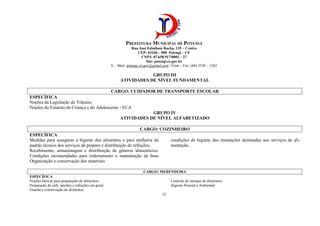PREFEITURA MUNICIPAL DE POTENGI
Rua José Edmilson Rocha, 135 – Centro
CEP: 63160 – 000 Potengi – CE
CNPJ: 07.658.917/0001 – 27
Site: potengi.ce.gov.br
E – Mail: potengi.ce.gov@gmail.com / Fone – Fax: (88) 3538 – 1262
52
GRUPO III
ATIVIDADES DE NÍVEL FUNDAMENTAL
CARGO: CUIDADOR DE TRANSPORTE ESCOLAR
ESPECÍFICA
Noções da Legislação de Trânsito.
Noções do Estatuto da Criança e do Adolescente - ECA
GRUPO IV
ATIVIDADES DE NÍVEL ALFABETIZADO
CARGO: COZINHEIRO
ESPECÍFICA
Medidas para assegurar a higiene dos alimentos e para melhoria do
padrão técnico dos serviços de preparo e distribuição de refeições.
Recebimento, armazenagem e distribuição de gêneros alimentícios.
Condições recomendadas para ordenamento e manutenção de boas
condições de higiene das instalações destinadas aos serviços de ali-
mentação.
Organização e conservação dos materiais
CARGO: MERENDEIRA
ESPECÍFICA
Noções básicas para preparação de alimentos;
Preparação de café, lanches e refeições em geral;
Guarda e conservação de alimentos;
Controle de estoque de alimentos;
Higiene Pessoal e Ambiental.
 