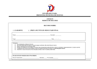 ESTADO DO CEARA
PREFEITURA MUNICIPAL DE POTENGI
ANEXO IV
MODELO DE RECURSO
RECURSO SOBRE:
( ) GABARITO ( ) PROVA DE TITULOS /RESULTADO FINAL
Nome: ___________________________________________________________ Inscrição: __________
Cargo: _____________________________________________________________ Data:___/___/_____
Orientações:
1. Leia, atentamente o Edital do Concurso
2. Use outras folhas deste formulário, em caso de espaço insuficiente. Não utilize folhas em branco.
3. Assine e identifique-se em cada folha usada.
4. Anulada uma questão de Prova Objetiva, os pontos a ela correspondente serão atribuídos a todos os candidatos, independentemente , de terem recorrido.
5. O julgamento dos recursos será divulgado na sede da Prefeitura Municipal de Potengi e no site www.grserv.com.br;
6. Encaminhe o recurso de acordo com as instruções contidas no item 5 e subitens deste Edital
No caso de recurso interposto sobre a Prova Objetiva:
Área de Conhecimento _________________________________ Alternativa _____ Nº da Questão__________
 