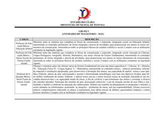 ESTADO DO CEARA
PREFEITURA MUNICIPAL DE POTENGI
GRUPO V
ATIVIDADES DE MAGISTERIO – MAG
CARGO DESCRIÇÃO
Professor de Edu-
cação Básica –
Educação Infantil
Ministrar aulas as matérias que compõem as faixas de comunicação e expressão, integração social, na Educação Infantil,
transmitindo os conteúdos pertinentes, de forma integrada e através de atividades, para proporcionar aos alunos os meios ele-
mentares de comunicação, instruindo-os sobre os princípios básicos da conduta científica e social; Cumprir com as atribuições
constantes na legislação vigente.
Professor de Edu-
cação Básica –
Séries Iniciais do
Ensino Funda-
mental
Ministrar aulas das matérias que compõem as faixas de comunicação e expressão, integração social, iniciação às Ciências,
Língua Portuguesa, Geografia, Historia, Matemática, nas séries iniciais do Ensino Fundamental, transmitindo os conteúdos
pertinentes, de forma integrada e através de atividades, para proporcionar aos alunos os meios elementares de comunicação,
instruindo-os sobre os princípios básicos da conduta científica e social; Cumprir com as atribuições constantes na legislação
vigente.
Professor de E-
ducação Básica –
Séries Finais do
Ensino Funda-
mental
Planejar e ministrar aulas nas últimas séries do Ensino Fundamental em uma das áreas específicas I – Ciências, II – História,
III – Educação Física IV - Língua Inglesa, V – Matemática, transmitindo os conteúdos teórico – práticos pertinentes, utilizan-
do materiais e instalações apropriadas, para desenvolver a formação dos alunos, sua capacidade de análise crítica e suas apti-
dões; Elaborar planos de aula, selecionando o assunto e determinando metodologia, com base nos objetivos fixados, para ob-
ter melhor rendimento do ensino. Elaborar e aplicar testes, provas e outras técnicas usuais de avaliação, baseando-se nas ati-
vidades desenvolvidas e na capacidade média da classe, a fim de verificar o aproveitamento dos alunos e constatar a eficácia
dos métodos adotados. Participar das reuniões de pais, procurando colocá-los a par da situação escolar de seus filhos e esti-
mulando a família a colaborar na educação dos adolescentes. Debater nas reuniões de planejamento os programas e métodos a
serem adotados ou reformulados, analisando as situações – problemas da classe, sob sua responsabilidade. Efetuar exercícios
práticos complementares induzindo os alunos a expressarem suas idéias através de debates, questionários redações e outras
técnicas similares; Cumprir com as atribuições constantes na legislação vigente.
 