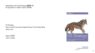UX Strategy
How to Devise Innovative Digital Product That People What
Jaime Levy
Capter 03&04
Yukio Yoshida
UXAnalytics Lab 「UX Strategy」読書会 #6
22 Aug 2015 at 13:00 @ Yahoo! JAPAN
1
 