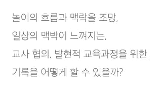 놀이의 흐름과 맥락을 조망,
일상의 맥박이 느껴지는,
교사 협의, 발현적 교육과정을 위한
기록을 어떻게 할 수 있을까?
 