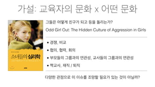 가설: 교육자의 문화 x 어떤 문화
그들은 어떻게 친구가 되고 등을 돌리는가?
Odd Girl Out: The Hidden Culture of Aggression in Girls
• 경쟁, 비교
• 협의, 협력, 회의
• 부모들의 그룹과의 연관성, 교사들의 그룹과의 연관성
• 짝교사, 재직 / 퇴직
다양한 관점으로 이 이슈를 조망할 필요가 있는 것이 아닐까?
 