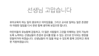 선생님 고맙습니다
유아교육이 하는 일이 중요하고 의미있음을, 그리고 교사로 일하는 일은 존경받
아 마땅한 일임을 다시 한번 함께 생각해 보았으면 합니다.
어린이들의 유능함에 감동하고, 더 많은 사람들이 그것을 이해하는 것이 가능하
도록 노력하는 선생님들이 존경과 감사를 받을 수 있는 곳으로 인식되는 현장을
만들어가야 하겠습니다. 선생님들이 이 일을 하실 수 있도록 함께 고민하고 최대
한 지원하겠습니다.
 
