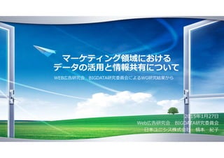 マーケティング領域における
データの活用と情報共有について
2015年1月27日
Web広告研究会 BIGDATA研究委員会
日本ユニシス株式会社 槁本 紀子
WEB広告研究会 BIGDATA研究委員会によるWG研究結果から
 