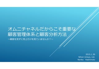 オムニチャネルだからこそ重要な
顧客管理体系と顧客分析⽅法
〜顧客を⾒ずに売上だけを⾒ていませんか？〜
2015.1.30
Nihon Unisys, Ltd.
Noriko Hashimoto
 