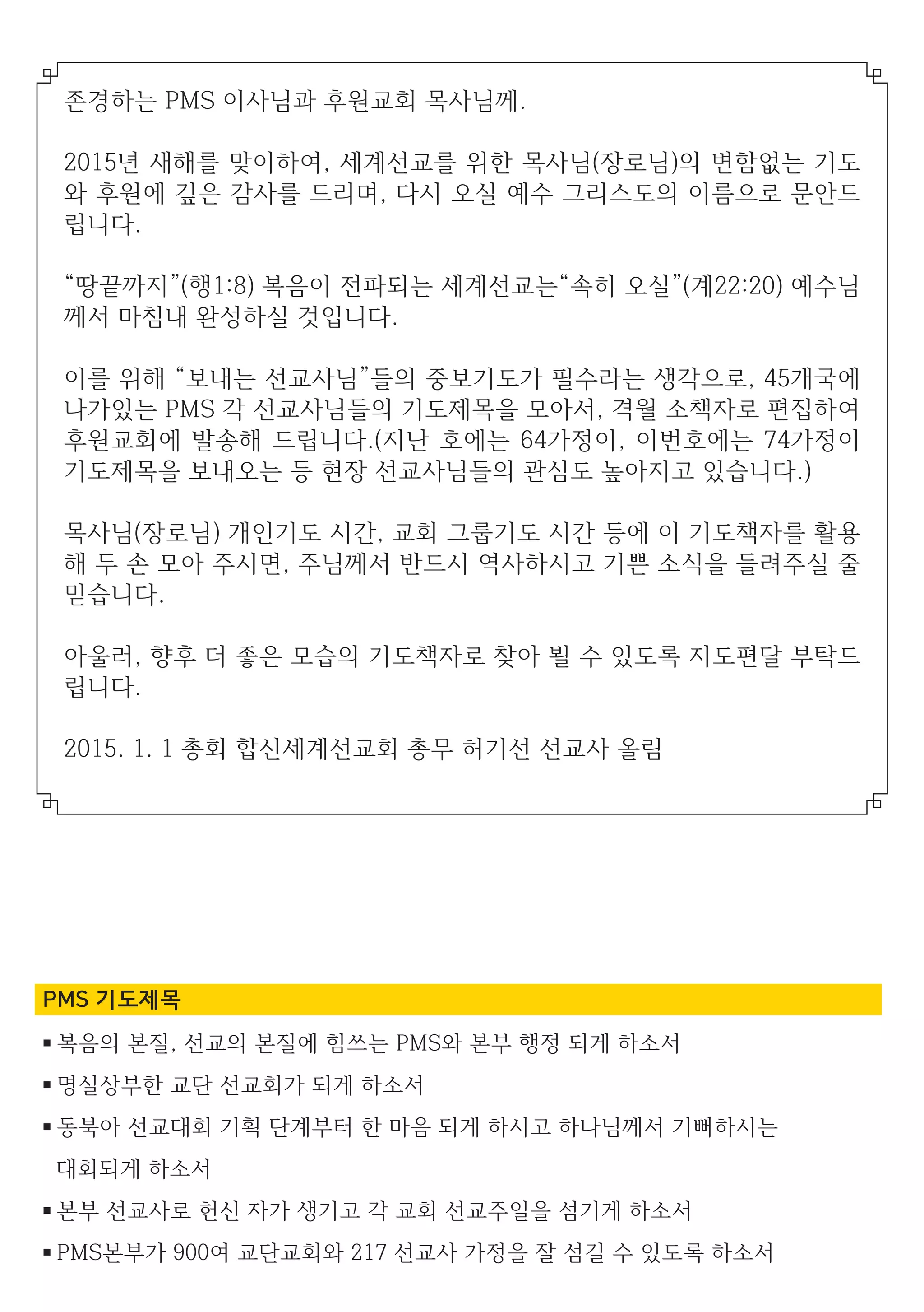 PMS 기도제목
■ 복음의 본질, 선교의 본질에 힘쓰는 PMS와 본부 행정 되게 하소서
■ 명실상부한 교단 선교회가 되게 하소서
■ 동북아 선교대회 기획 단계부터 한 마음 되게 하시고 하나님께서 기뻐하시는
대회되게 하소서
■ 본부 선교사로 헌신 자가 생기고 각 교회 선교주일을 섬기게 하소서
■ PMS본부가 900여 교단교회와 217 선교사 가정을 잘 섬길 수 있도록 하소서
존경하는 PMS 이사님과 후원교회 목사님께.
2015년 새해를 맞이하여, 세계선교를 위한 목사님(장로님)의 변함없는 기도
와 후원에 깊은 감사를 드리며, 다시 오실 예수 그리스도의 이름으로 문안드
립니다.
“땅끝까지”(행1:8) 복음이 전파되는 세계선교는“속히 오실”(계22:20) 예수님
께서 마침내 완성하실 것입니다.
이를 위해 “보내는 선교사님”들의 중보기도가 필수라는 생각으로, 45개국에
나가있는 PMS 각 선교사님들의 기도제목을 모아서, 격월 소책자로 편집하여
후원교회에 발송해 드립니다.(지난 호에는 64가정이, 이번호에는 74가정이
기도제목을 보내오는 등 현장 선교사님들의 관심도 높아지고 있습니다.)
목사님(장로님) 개인기도 시간, 교회 그룹기도 시간 등에 이 기도책자를 활용
해 두 손 모아 주시면, 주님께서 반드시 역사하시고 기쁜 소식을 들려주실 줄
믿습니다.
아울러, 향후 더 좋은 모습의 기도책자로 찾아 뵐 수 있도록 지도편달 부탁드
립니다.
2015. 1. 1 총회 합신세계선교회 총무 허기선 선교사 올림
 
