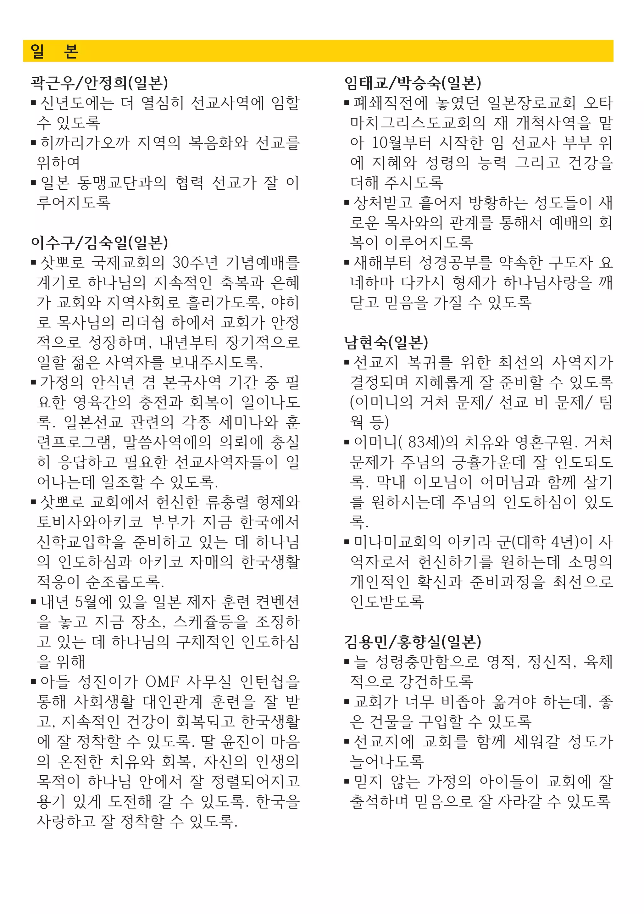 일 본
곽근우/안정희(일본)
■ 신년도에는 더 열심히 선교사역에 임할
수 있도록
■ 히까리가오까 지역의 복음화와 선교를
위하여
■ 일본 동맹교단과의 협력 선교가 잘 이
루어지도록
이수구/김숙일(일본)
■ 삿뽀로 국제교회의 30주년 기념예배를
계기로 하나님의 지속적인 축복과 은혜
가 교회와 지역사회로 흘러가도록, 야히
로 목사님의 리더쉽 하에서 교회가 안정
적으로 성장하며, 내년부터 장기적으로
일할 젊은 사역자를 보내주시도록.
■ 가정의 안식년 겸 본국사역 기간 중 필
요한 영육간의 충전과 회복이 일어나도
록. 일본선교 관련의 각종 세미나와 훈
련프로그램, 말씀사역에의 의뢰에 충실
히 응답하고 필요한 선교사역자들이 일
어나는데 일조할 수 있도록.
■ 삿뽀로 교회에서 헌신한 류충렬 형제와
토비사와아키코 부부가 지금 한국에서
신학교입학을 준비하고 있는 데 하나님
의 인도하심과 아키코 자매의 한국생활
적응이 순조롭도록.
■ 내년 5월에 있을 일본 제자 훈련 켠벤션
을 놓고 지금 장소, 스케쥴등을 조정하
고 있는 데 하나님의 구체적인 인도하심
을 위해
■ 아들 성진이가 OMF 사무실 인턴쉽을
통해 사회생활 대인관계 훈련을 잘 받
고, 지속적인 건강이 회복되고 한국생활
에 잘 정착할 수 있도록. 딸 윤진이 마음
의 온전한 치유와 회복, 자신의 인생의
목적이 하나님 안에서 잘 정렬되어지고
용기 있게 도전해 갈 수 있도록. 한국을
사랑하고 잘 정착할 수 있도록.
임태교/박승숙(일본)
■ 폐쇄직전에 놓였던 일본장로교회 오타
마치그리스도교회의 재 개척사역을 맡
아 10월부터 시작한 임 선교사 부부 위
에 지혜와 성령의 능력 그리고 건강을
더해 주시도록
■ 상처받고 흩어져 방황하는 성도들이 새
로운 목사와의 관계를 통해서 예배의 회
복이 이루어지도록
■ 새해부터 성경공부를 약속한 구도자 요
네하마 다카시 형제가 하나님사랑을 깨
닫고 믿음을 가질 수 있도록
남현숙(일본)
■ 선교지 복귀를 위한 최선의 사역지가
결정되며 지혜롭게 잘 준비할 수 있도록
(어머니의 거처 문제/ 선교 비 문제/ 팀
웍 등)
■ 어머니( 83세)의 치유와 영혼구원. 거처
문제가 주님의 긍휼가운데 잘 인도되도
록. 막내 이모님이 어머님과 함께 살기
를 원하시는데 주님의 인도하심이 있도
록.
■ 미나미교회의 아키라 군(대학 4년)이 사
역자로서 헌신하기를 원하는데 소명의
개인적인 확신과 준비과정을 최선으로
인도받도록
김용민/홍향실(일본)
■ 늘 성령충만함으로 영적, 정신적, 육체
적으로 강건하도록
■ 교회가 너무 비좁아 옮겨야 하는데, 좋
은 건물을 구입할 수 있도록
■ 선교지에 교회를 함께 세워갈 성도가
늘어나도록
■ 믿지 않는 가정의 아이들이 교회에 잘
출석하며 믿음으로 잘 자라갈 수 있도록
 