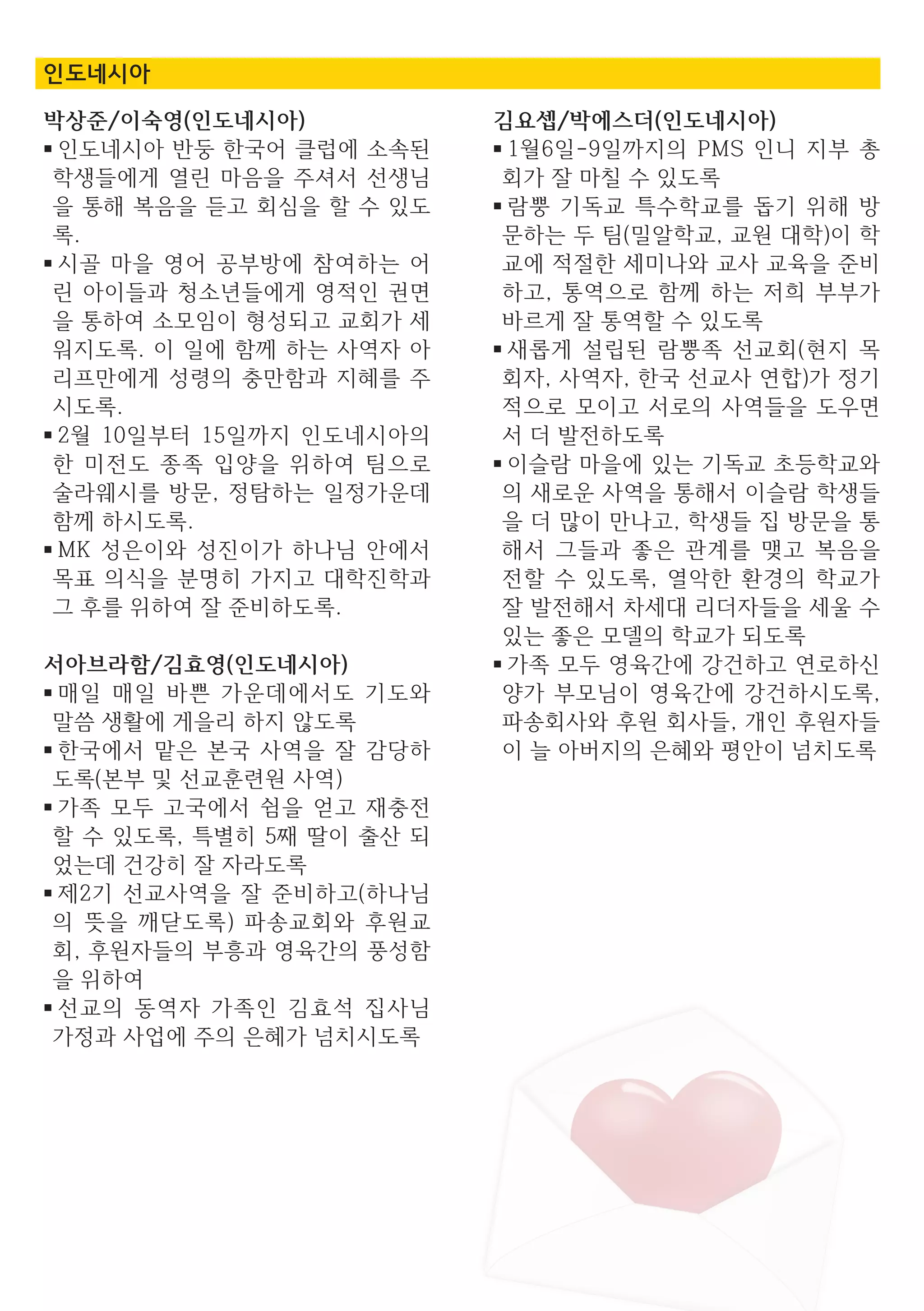 박상준/이숙영(인도네시아)
■ 인도네시아 반둥 한국어 클럽에 소속된
학생들에게 열린 마음을 주셔서 선생님
을 통해 복음을 듣고 회심을 할 수 있도
록.
■ 시골 마을 영어 공부방에 참여하는 어
린 아이들과 청소년들에게 영적인 권면
을 통하여 소모임이 형성되고 교회가 세
워지도록. 이 일에 함께 하는 사역자 아
리프만에게 성령의 충만함과 지혜를 주
시도록.
■ 2월 10일부터 15일까지 인도네시아의
한 미전도 종족 입양을 위하여 팀으로
술라웨시를 방문, 정탐하는 일정가운데
함께 하시도록.
■ MK 성은이와 성진이가 하나님 안에서
목표 의식을 분명히 가지고 대학진학과
그 후를 위하여 잘 준비하도록.
서아브라함/김효영(인도네시아)
■ 매일 매일 바쁜 가운데에서도 기도와
말씀 생활에 게을리 하지 않도록
■ 한국에서 맡은 본국 사역을 잘 감당하
도록(본부 및 선교훈련원 사역)
■ 가족 모두 고국에서 쉼을 얻고 재충전
할 수 있도록, 특별히 5째 딸이 출산 되
었는데 건강히 잘 자라도록
■ 제2기 선교사역을 잘 준비하고(하나님
의 뜻을 깨닫도록) 파송교회와 후원교
회, 후원자들의 부흥과 영육간의 풍성함
을 위하여
■ 선교의 동역자 가족인 김효석 집사님
가정과 사업에 주의 은혜가 넘치시도록
김요셉/박에스더(인도네시아)
■ 1월6일-9일까지의 PMS 인니 지부 총
회가 잘 마칠 수 있도록
■ 람뿡 기독교 특수학교를 돕기 위해 방
문하는 두 팀(밀알학교, 교원 대학)이 학
교에 적절한 세미나와 교사 교육을 준비
하고, 통역으로 함께 하는 저희 부부가
바르게 잘 통역할 수 있도록
■ 새롭게 설립된 람뿡족 선교회(현지 목
회자, 사역자, 한국 선교사 연합)가 정기
적으로 모이고 서로의 사역들을 도우면
서 더 발전하도록
■ 이슬람 마을에 있는 기독교 초등학교와
의 새로운 사역을 통해서 이슬람 학생들
을 더 많이 만나고, 학생들 집 방문을 통
해서 그들과 좋은 관계를 맺고 복음을
전할 수 있도록, 열악한 환경의 학교가
잘 발전해서 차세대 리더자들을 세울 수
있는 좋은 모델의 학교가 되도록
■ 가족 모두 영육간에 강건하고 연로하신
양가 부모님이 영육간에 강건하시도록,
파송회사와 후원 회사들, 개인 후원자들
이 늘 아버지의 은혜와 평안이 넘치도록
인도네시아
 