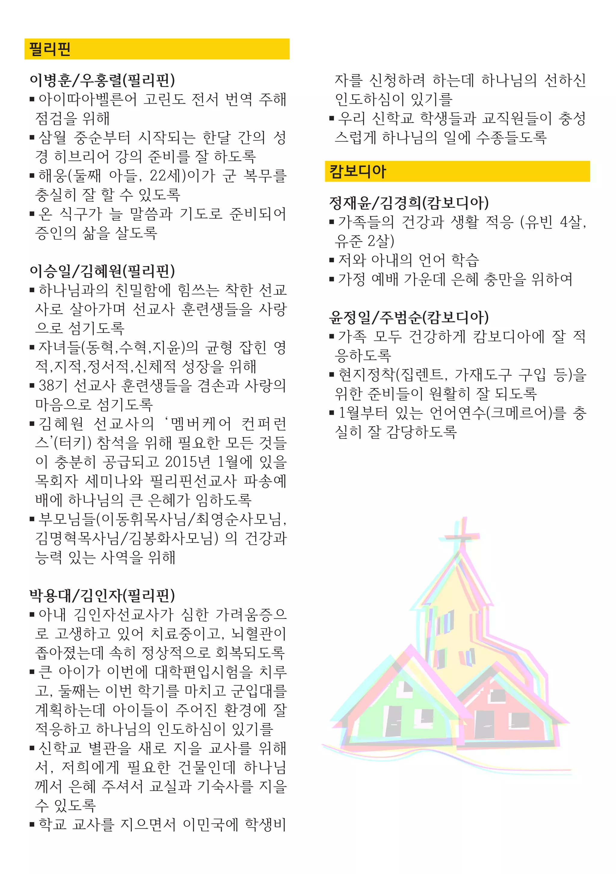 필리핀
이병훈/우홍렬(필리핀)
■ 아이따아벨른어 고린도 전서 번역 주해
점검을 위해
■ 삼월 중순부터 시작되는 한달 간의 성
경 히브리어 강의 준비를 잘 하도록
■ 해웅(둘째 아들, 22세)이가 군 복무를
충실히 잘 할 수 있도록
■ 온 식구가 늘 말씀과 기도로 준비되어
증인의 삶을 살도록
이승일/김혜원(필리핀)
■ 하나님과의 친밀함에 힘쓰는 착한 선교
사로 살아가며 선교사 훈련생들을 사랑
으로 섬기도록
■ 자녀들(동혁,수혁,지윤)의 균형 잡힌 영
적,지적,정서적,신체적 성장을 위해
■ 38기 선교사 훈련생들을 겸손과 사랑의
마음으로 섬기도록
■ 김혜원 선교사의 ‘멤버케어 컨퍼런
스’(터키) 참석을 위해 필요한 모든 것들
이 충분히 공급되고 2015년 1월에 있을
목회자 세미나와 필리핀선교사 파송예
배에 하나님의 큰 은혜가 임하도록
■ 부모님들(이동휘목사님/최영순사모님,
김명혁목사님/김봉화사모님) 의 건강과
능력 있는 사역을 위해
박용대/김인자(필리핀)
■ 아내 김인자선교사가 심한 가려움증으
로 고생하고 있어 치료중이고, 뇌혈관이
좁아졌는데 속히 정상적으로 회복되도록
■ 큰 아이가 이번에 대학편입시험을 치루
고, 둘째는 이번 학기를 마치고 군입대를
계획하는데 아이들이 주어진 환경에 잘
적응하고 하나님의 인도하심이 있기를
■ 신학교 별관을 새로 지을 교사를 위해
서, 저희에게 필요한 건물인데 하나님
께서 은혜 주셔서 교실과 기숙사를 지을
수 있도록
■ 학교 교사를 지으면서 이민국에 학생비
자를 신청하려 하는데 하나님의 선하신
인도하심이 있기를
■ 우리 신학교 학생들과 교직원들이 충성
스럽게 하나님의 일에 수종들도록
캄보디아
정재윤/김경희(캄보디아)
■ 가족들의 건강과 생활 적응 (유빈 4살,
유준 2살)
■ 저와 아내의 언어 학습
■ 가정 예배 가운데 은혜 충만을 위하여
윤정일/주범순(캄보디아)
■ 가족 모두 건강하게 캄보디아에 잘 적
응하도록
■ 현지정착(집렌트, 가재도구 구입 등)을
위한 준비들이 원활히 잘 되도록
■ 1월부터 있는 언어연수(크메르어)를 충
실히 잘 감당하도록
 