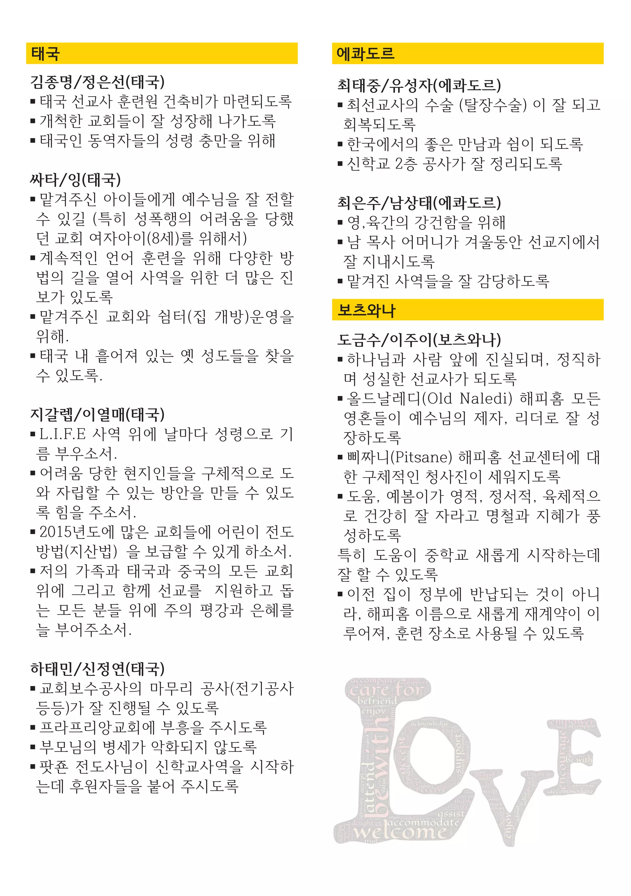 최태중/유성자(에콰도르)
■ 최선교사의 수술 (탈장수술) 이 잘 되고
회복되도록
■ 한국에서의 좋은 만남과 쉼이 되도록
■ 신학교 2층 공사가 잘 정리되도록
최은주/남상태(에콰도르)
■ 영,육간의 강건함을 위해
■ 남 목사 어머니가 겨울동안 선교지에서
잘 지내시도록
■ 맡겨진 사역들을 잘 감당하도록
도금수/이주이(보츠와나)
■ 하나님과 사람 앞에 진실되며, 정직하
며 성실한 선교사가 되도록
■ 올드날레디(Old Naledi) 해피홈 모든
영혼들이 예수님의 제자, 리더로 잘 성
장하도록
■ 삐짜니(Pitsane) 해피홈 선교센터에 대
한 구체적인 청사진이 세워지도록
■ 도움, 예봄이가 영적, 정서적, 육체적으
로 건강히 잘 자라고 명철과 지혜가 풍
성하도록
특히 도움이 중학교 새롭게 시작하는데
잘 할 수 있도록
■ 이전 집이 정부에 반납되는 것이 아니
라, 해피홈 이름으로 새롭게 재계약이 이
루어져, 훈련 장소로 사용될 수 있도록
에콰도르
보츠와나
김종명/정은선(태국)
■ 태국 선교사 훈련원 건축비가 마련되도록
■ 개척한 교회들이 잘 성장해 나가도록
■ 태국인 동역자들의 성령 충만을 위해
싸타/잉(태국)
■ 맡겨주신 아이들에게 예수님을 잘 전할
수 있길 (특히 성폭행의 어려움을 당했
던 교회 여자아이(8세)를 위해서)
■ 계속적인 언어 훈련을 위해 다양한 방
법의 길을 열어 사역을 위한 더 많은 진
보가 있도록
■ 맡겨주신 교회와 쉼터(집 개방)운영을
위해.
■ 태국 내 흩어져 있는 옛 성도들을 찾을
수 있도록.
지갈렙/이열매(태국)
■ L.I.F.E 사역 위에 날마다 성령으로 기
름 부우소서.
■ 어려움 당한 현지인들을 구체적으로 도
와 자립할 수 있는 방안을 만들 수 있도
록 힘을 주소서.
■ 2015년도에 많은 교회들에 어린이 전도
방법(지산법) 을 보급할 수 있게 하소서.
■ 저의 가족과 태국과 중국의 모든 교회
위에 그리고 함께 선교를 지원하고 돕
는 모든 분들 위에 주의 평강과 은혜를
늘 부어주소서.
하태민/신정연(태국)
■ 교회보수공사의 마무리 공사(전기공사
등등)가 잘 진행될 수 있도록
■ 프라프리앙교회에 부흥을 주시도록
■ 부모님의 병세가 악화되지 않도록
■ 팟죤 전도사님이 신학교사역을 시작하
는데 후원자들을 붙어 주시도록
태국
 