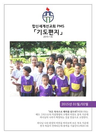 2015년 01월/02월
합신세계선교회 PMS
「기도편지」
"모든 족속으로 제자를 삼으라"(마28:19)는
예수 그리스도의 지상명령의 수행과 미전도 종족 가운데
하나님의 나라가 확장되는 것을 믿음으로 소망한다.
하나님 나라 완성의 비전을 바라보며 모든 족속 가운데
천국 복음이 전파되는데 총력을 기울인다.(마24:14)
2015-1호
 