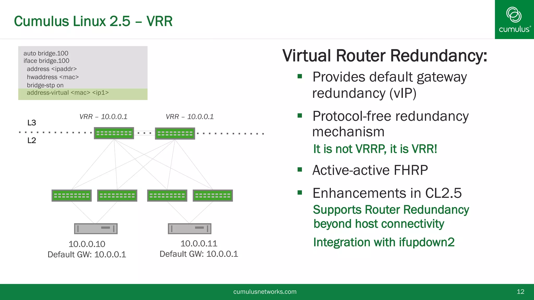 Cumulus Linux 2.5 – VRR
cumulusnetworks.com 12
§ Virtual Router Redundancy:
§  Provides default gateway
redundancy (vIP)
§  Protocol-free redundancy
mechanism
•  It is not VRRP, it is VRR!
§  Active-active FHRP
§  Enhancements in CL2.5
•  Supports Router Redundancy
beyond host connectivity
•  Integration with ifupdown2
L3
L2
10.0.0.10
Default GW: 10.0.0.1
VRR – 10.0.0.1 VRR – 10.0.0.1
10.0.0.11
Default GW: 10.0.0.1
auto bridge.100
iface bridge.100
address <ipaddr>
hwaddress <mac>
bridge-stp on
address-virtual <mac> <ip1>
 