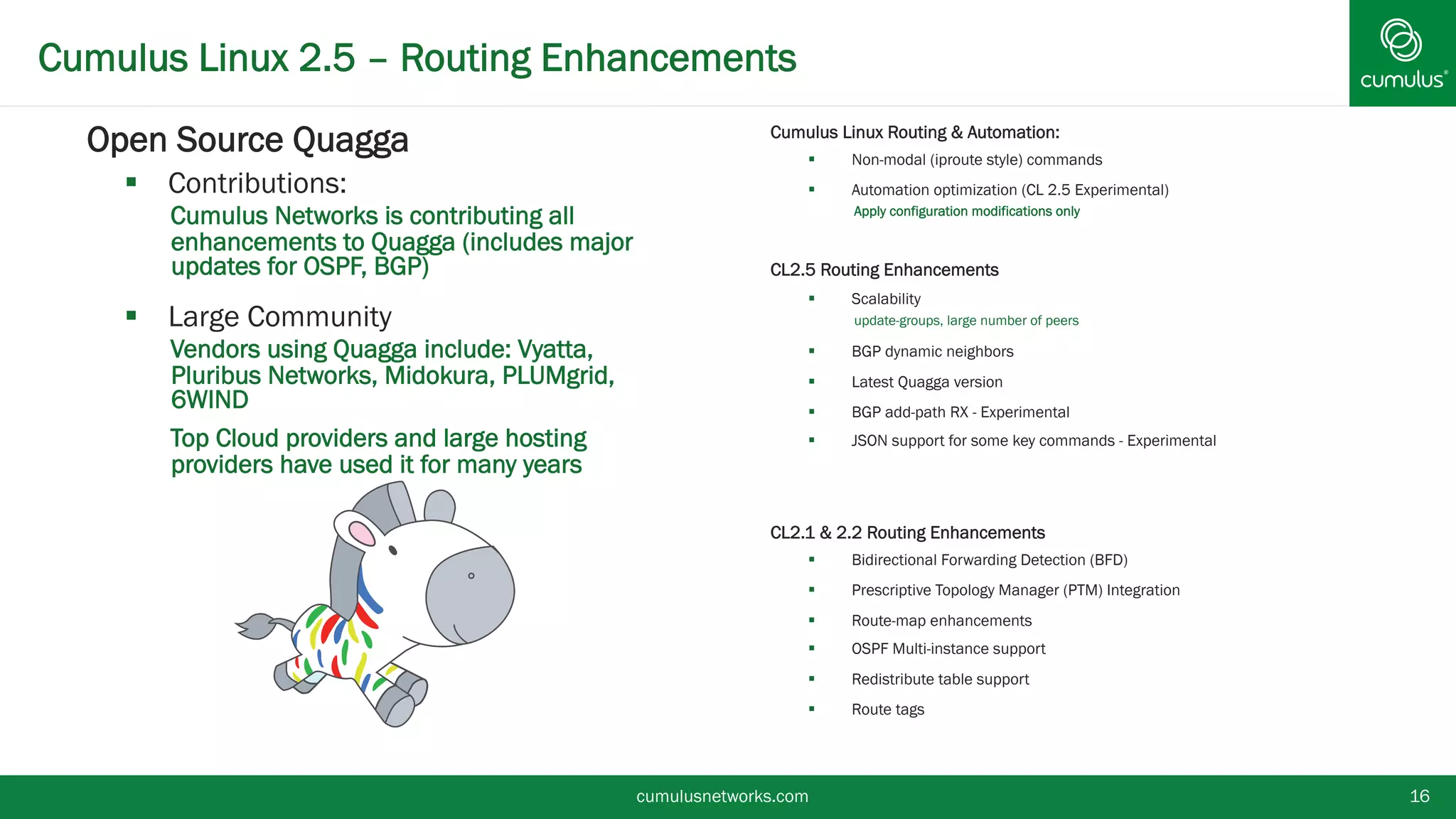 Cumulus Linux 2.5 – Routing Enhancements
cumulusnetworks.com 16
§  Open Source Quagga
§  Contributions:
•  Cumulus Networks is contributing all
enhancements to Quagga (includes major
updates for OSPF, BGP)
§  Large Community
•  Vendors using Quagga include: Vyatta, Pluribus
Networks, Midokura, PLUMgrid, 6WIND
•  Top Cloud providers and large hosting providers
have used it for many years
§  Cumulus Linux Routing & Automation:
§  Non-modal (iproute style) commands
§  Automation optimization (CL 2.5 Experimental)
•  Apply configuration modifications only
§  CL2.5 Routing Enhancements
§  Scalability
•  update-groups, large number of peers
§  BGP dynamic neighbors
§  Latest Quagga version
§  BGP add-path RX - Experimental
§  JSON support for some key commands –
Experimental
§  CL2.1 & 2.2 Routing Enhancements
§  Bidirectional Forwarding Detection (BFD)
§  Prescriptive Topology Manager (PTM) Integration
§  Route-map enhancements
§  OSPF Multi-instance support
§  Redistribute table support
§  Route tags
 