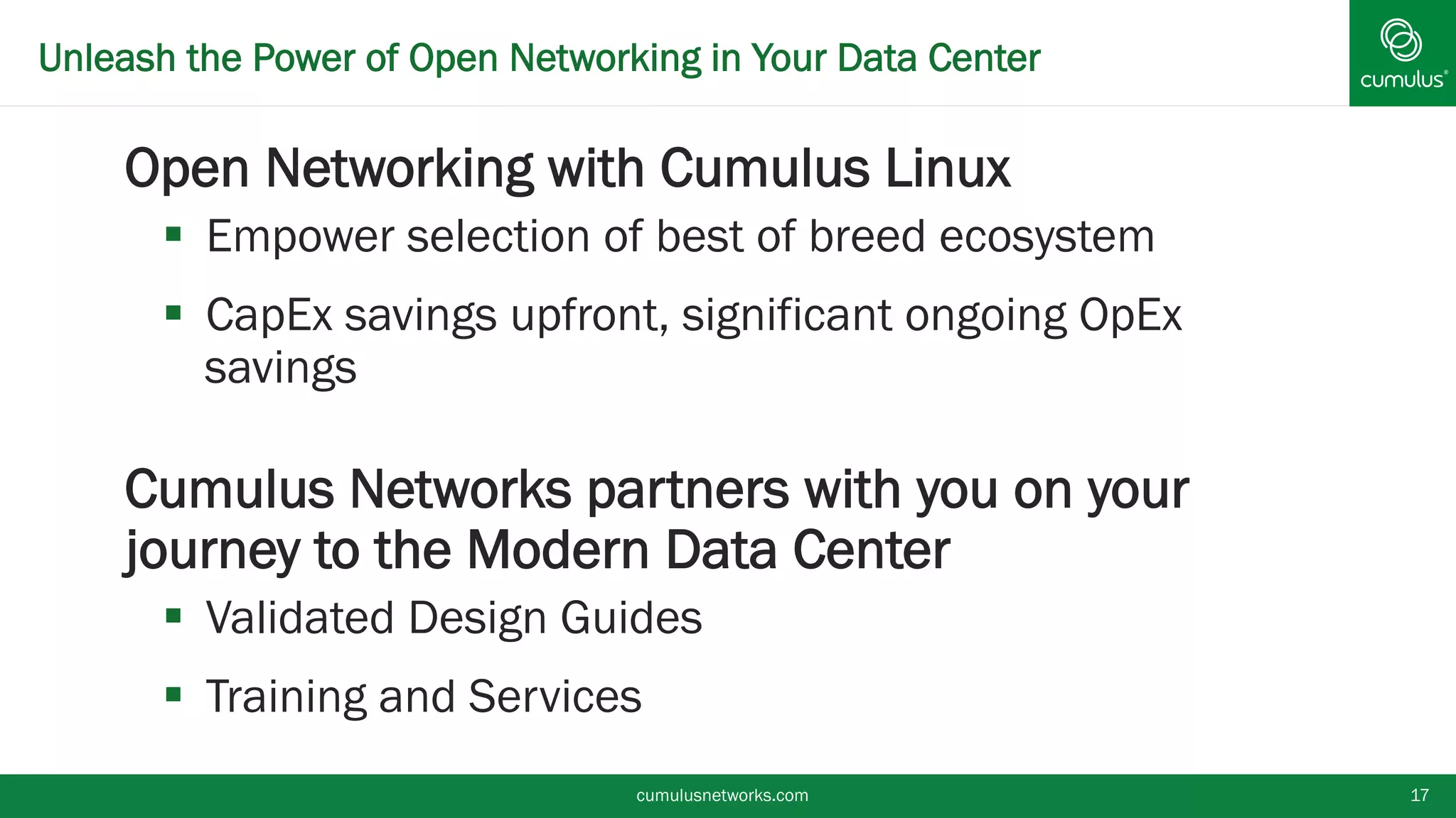 Unleash the Power of Open Networking in Your Data Center
§ Open Networking with Cumulus Linux
§  Empower selection of best of breed ecosystem
§  CapEx savings upfront, significant ongoing OpEx
savings
§ Cumulus Networks partners with you on your
journey to the Modern Data Center
§  Validated Design Guides
§  Training and Services
cumulusnetworks.com 17
 
