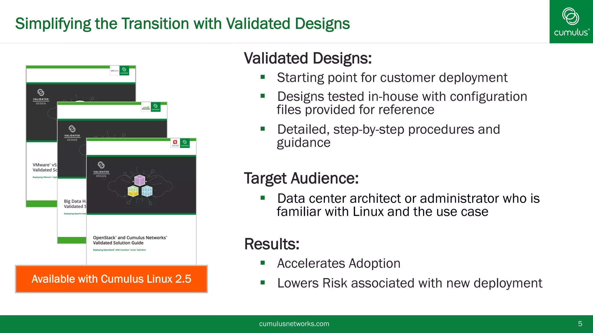Simplifying the Transition with Validated Designs
cumulusnetworks.com 5
§ Validated Designs:
§  Starting point for customer deployment
§  Designs tested in-house with configuration
files provided for reference
§  Detailed, step-by-step procedures and
guidance
§ Target Audience:
§  Data center architect or administrator who is
familiar with Linux and the use case
§ Results:
§  Accelerates Adoption
§  Lowers Risk associated with new deployment
VMware®
vSphere and Cumulus Networks®
Validated Solution Guide
Deploying VMware
®
vSphere with Cumulus
®
Linux
®
Switches
Big Data Hadoop and Cumulus Networks®
Validated Solution Guide
Deploying Apache Hadoop with Cumulus
®
Linux
®
Switches
0
0
00
0
0
0
00
0
0
01
1
0
1
11
1 1 1
11
1
1 11
1
Available with Cumulus Linux 2.5
 
