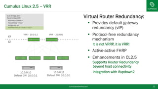 Cumulus Linux 2.5 – VRR
cumulusnetworks.com 12
§ Virtual Router Redundancy:
§  Provides default gateway
redundancy (vIP)
§  Protocol-free redundancy
mechanism
•  It is not VRRP, it is VRR!
§  Active-active FHRP
§  Enhancements in CL2.5
•  Supports Router Redundancy
beyond host connectivity
•  Integration with ifupdown2
L3
L2
10.0.0.10
Default GW: 10.0.0.1
VRR – 10.0.0.1 VRR – 10.0.0.1
10.0.0.11
Default GW: 10.0.0.1
auto bridge.100
iface bridge.100
address <ipaddr>
hwaddress <mac>
bridge-stp on
address-virtual <mac> <ip1>
 