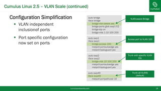 Cumulus Linux 2.5 – VLAN Scale (continued)
cumulusnetworks.com 14
§ Configuration Simplification
§  VLAN independent inclusion
of ports
§  Port specific configuration
now set on ports
auto swp1
iface swp1
bridge-access 100
mstpctl-portautoedge yes
mstpctl-bpduguard yes
Access port to VLAN 100
auto swp2
iface swp2
bridge-vids 10 100 200
mstpctl-portautoedge yes
mstpctl-bpduguard yes
Trunk with specific VLAN
IDs
auto bridge
iface bridge
bridge-vlan-aware yes
bridge-ports glob swp1-52
bridge-stp on
bridge-vids 1-10 100 200
VLAN-aware Bridge
auto swp49
iface swp49
mstpctl-portpathcost 10
Trunk all VLANS
(default)
 
