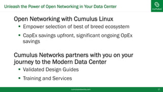 Unleash the Power of Open Networking in Your Data Center
§ Open Networking with Cumulus Linux
§  Empower selection of best of breed ecosystem
§  CapEx savings upfront, significant ongoing OpEx
savings
§ Cumulus Networks partners with you on your
journey to the Modern Data Center
§  Validated Design Guides
§  Training and Services
cumulusnetworks.com 17
 