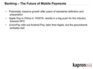 Banking – The Future of Mobile Payments
•  Potentially massive growth after years of standards definition and
preparation
•  Apple Pay in China in 1H2015, results in a big push for the industry
towards NFC
•  UnionPay rolls out Android Pay, later than Apple, but the groundwork
probably laid
 