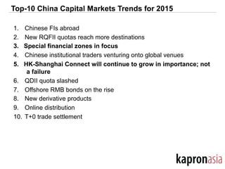 Top-10 China Capital Markets Trends for 2015
1.  Chinese FIs abroad
2.  New RQFII quotas reach more destinations
3.  Special financial zones in focus
4.  Chinese institutional traders venturing onto global venues
5.  HK-Shanghai Connect will continue to grow in importance; not
a failure
6.  QDII quota slashed
7.  Offshore RMB bonds on the rise
8.  New derivative products
9.  Online distribution
10.  T+0 trade settlement
 