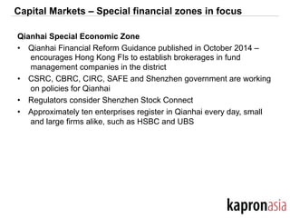 Capital Markets – Special financial zones in focus
Qianhai Special Economic Zone
•  Qianhai Financial Reform Guidance published in October 2014 –
encourages Hong Kong FIs to establish brokerages in fund
management companies in the district
•  CSRC, CBRC, CIRC, SAFE and Shenzhen government are working
on policies for Qianhai
•  Regulators consider Shenzhen Stock Connect
•  Approximately ten enterprises register in Qianhai every day, small
and large firms alike, such as HSBC and UBS
 