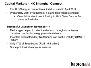 Capital Markets – HK Shanghai Connect
•  The HK-Shanghai connect was first discussed in April 2014
•  Preparatory work by regulators, FIs and tech vendors ensued
•  Complaints about talent flowing to HK / China from as far
away as Australia
Successful Launch on November 17
•  Media hype helped to drive the demand, though some issues
remained unclarified – e.g. pre-trade delivery
•  Investors exhausted daily Northbound cap on the first day (RMB 13
billion)
•  Only 17% of Southbound (RMB 10.5 billion)
•  Some point to imbalance as an issue
 
