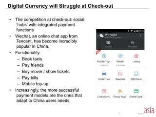 Digital Currency will Struggle at Check-out
•  The competition at check-out: social
‘hubs’ with integrated payment
functions
•  Wechat, an online chat app from
Tencent, has become incredibly
popular in China.
•  Functionality
–  Book taxis
–  Pay friends
–  Buy movie / show tickets
–  Pay bills
–  Mobile top-up
•  Increasingly, the more successful
payment models are the ones that
adapt to China users needs.
 
