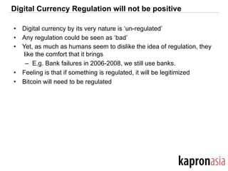 Digital Currency Regulation will not be positive
•  Digital currency by its very nature is ‘un-regulated’
•  Any regulation could be seen as ‘bad’
•  Yet, as much as humans seem to dislike the idea of regulation, they
like the comfort that it brings
–  E.g. Bank failures in 2006-2008, we still use banks.
•  Feeling is that if something is regulated, it will be legitimized
•  Bitcoin will need to be regulated
 