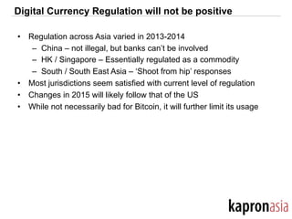 Digital Currency Regulation will not be positive
•  Regulation across Asia varied in 2013-2014
–  China – not illegal, but banks can’t be involved
–  HK / Singapore – Essentially regulated as a commodity
–  South / South East Asia – ‘Shoot from hip’ responses
•  Most jurisdictions seem satisfied with current level of regulation
•  Changes in 2015 will likely follow that of the US
•  While not necessarily bad for Bitcoin, it will further limit its usage
 