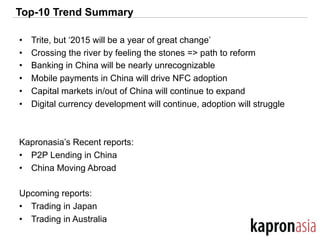 Top-10 Trend Summary
•  Trite, but ‘2015 will be a year of great change’
•  Crossing the river by feeling the stones => path to reform
•  Banking in China will be nearly unrecognizable
•  Mobile payments in China will drive NFC adoption
•  Capital markets in/out of China will continue to expand
•  Digital currency development will continue, adoption will struggle
Kapronasia’s Recent reports:
•  P2P Lending in China
•  China Moving Abroad
Upcoming reports:
•  Trading in Japan
•  Trading in Australia
 