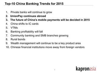 Top-10 China Banking Trends for 2015
1.  Private banks will continue to grow
2.  UnionPay continues abroad
3.  The future of China’s mobile payments will be decided in 2015
4.  China shifts to IC cards
5.  VTMs
6.  Banking profitability will fall
7.  Community banking and SMB branches growing
8.  Rural bonds
9.  Wealth management will continue to be a key product area
10.  Chinese financial institutions move away from foreign vendors
3	
  
 