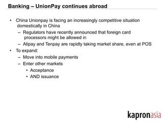 Banking – UnionPay continues abroad
•  China Unionpay is facing an increasingly competitive situation
domestically in China
–  Regulators have recently announced that foreign card
processors might be allowed in
–  Alipay and Tenpay are rapidly taking market share, even at POS
•  To expand:
–  Move into mobile payments
–  Enter other markets
•  Acceptance
•  AND issuance
 
