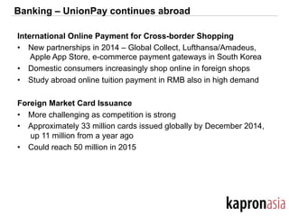 Banking – UnionPay continues abroad
International Online Payment for Cross-border Shopping
•  New partnerships in 2014 – Global Collect, Lufthansa/Amadeus,
Apple App Store, e-commerce payment gateways in South Korea
•  Domestic consumers increasingly shop online in foreign shops
•  Study abroad online tuition payment in RMB also in high demand
Foreign Market Card Issuance
•  More challenging as competition is strong
•  Approximately 33 million cards issued globally by December 2014,
up 11 million from a year ago
•  Could reach 50 million in 2015
 