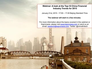 Webinar: A look at the Top-10 China Financial
Industry Trends for 2015
January 21st, 2015 - 17:00 – 17:45 Beijing Standard Time
The webinar will start in a few minutes.
For more information about the topics covered in this webinar or
Kapronasia, please visit www.kapronasia.com or send us an
email: research@kapronasia.com. Twitter: @chinafintech
 
